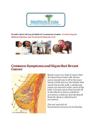 World's Most Advanced Medical Treatment in India - Get free Expert
Medical Opinion and Treatment Estimate Cost
Common Symptoms and Signs that Breast
Cancer
Breast cancer is a kind of cancer that
develops from breast cells. Breast
cancer usually startsoff in the inner
lining of milk ductsor the lobules that
supply them with milk. A malignant
tumor canspread to other partsof the
body. A breast cancer that started off
in the lobules is known aslobular
carcinoma, whileone that developed
from the ductsis called ductal
carcinoma.
The vast majorityof
breast cancer casesoccur in females.
 