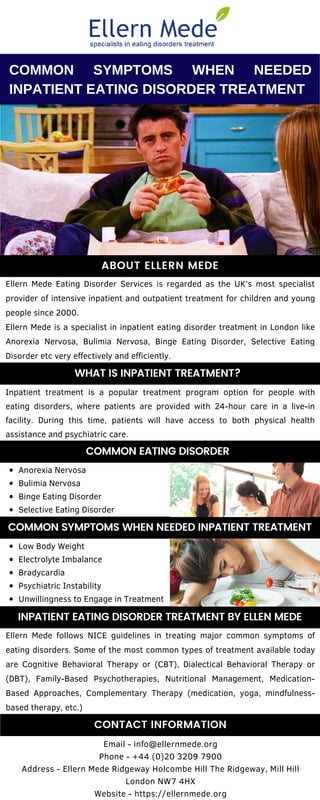 Ellern Mede follows NICE guidelines in treating major common symptoms of
eating disorders. Some of the most common types of treatment available today
are Cognitive Behavioral Therapy or (CBT), Dialectical Behavioral Therapy or
(DBT), Family-Based Psychotherapies, Nutritional Management, Medication-
Based Approaches, Complementary Therapy (medication, yoga, mindfulness-
based therapy, etc.)
Ellern Mede Eating Disorder Services is regarded as the UK’s most specialist
provider of intensive inpatient and outpatient treatment for children and young
people since 2000.
Ellern Mede is a specialist in inpatient eating disorder treatment in London like
Anorexia Nervosa, Bulimia Nervosa, Binge Eating Disorder, Selective Eating
Disorder etc very effectively and efficiently.
Email - info@ellernmede.org
Phone - +44 (0)20 3209 7900
Address - Ellern Mede Ridgeway Holcombe Hill The Ridgeway, Mill Hill
London NW7 4HX
Website - https://ellernmede.org
Inpatient treatment is a popular treatment program option for people with
eating disorders, where patients are provided with 24-hour care in a live-in
facility. During this time, patients will have access to both physical health
assistance and psychiatric care.
COMMON SYMPTOMS WHEN NEEDED
INPATIENT EATING DISORDER TREATMENT
Anorexia Nervosa
Bulimia Nervosa
Binge Eating Disorder
Selective Eating Disorder
ABOUT ELLERN MEDE
COMMON EATING DISORDER
CONTACT INFORMATION
WHAT IS INPATIENT TREATMENT?
INPATIENT EATING DISORDER TREATMENT BY ELLEN MEDE
COMMON SYMPTOMS WHEN NEEDED INPATIENT TREATMENT
Low Body Weight
Electrolyte Imbalance
Bradycardia
Psychiatric Instability
Unwillingness to Engage in Treatment
 