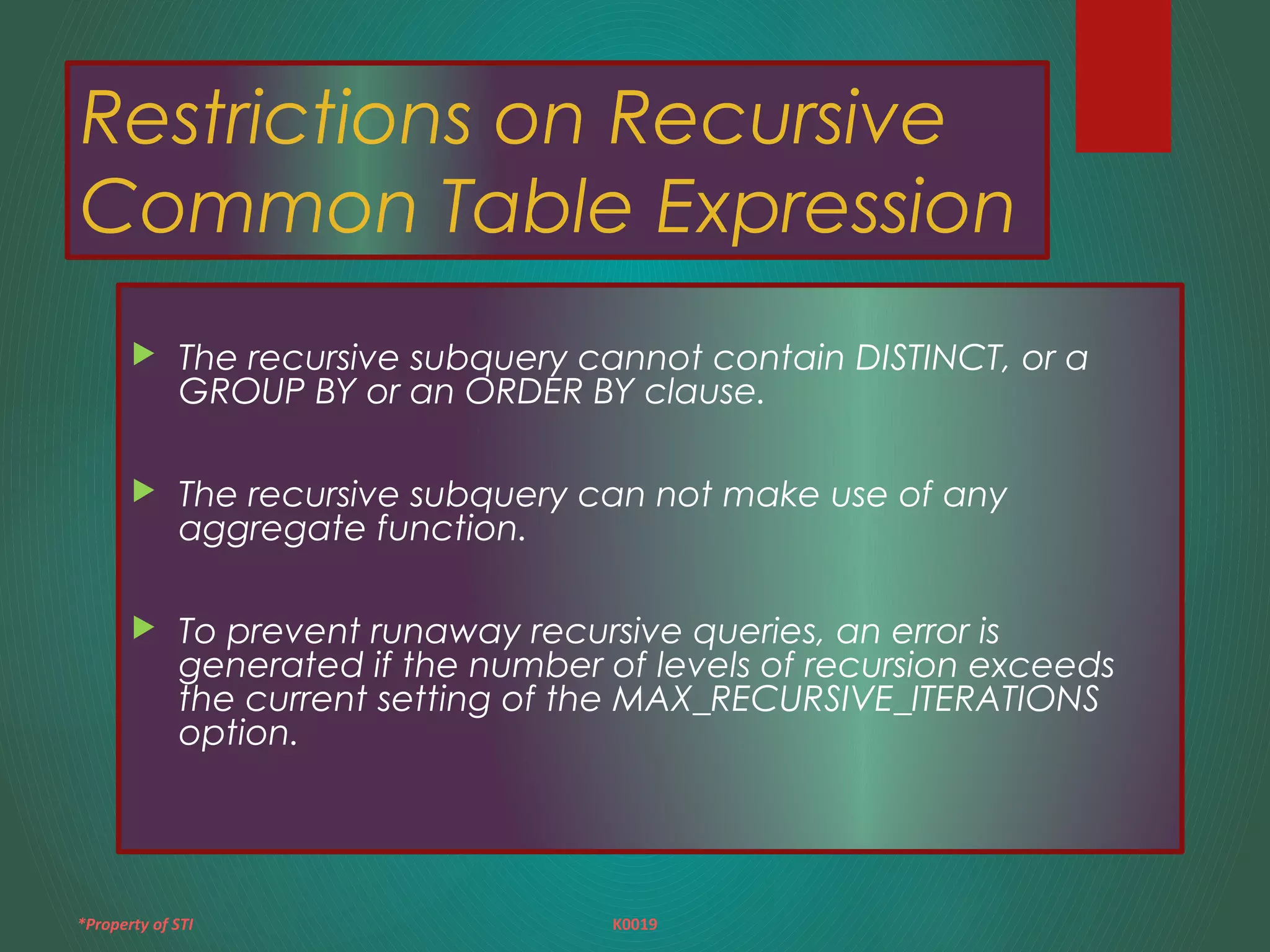 *Property of STI K0019
Restrictions on Recursive
Common Table Expression
 The recursive subquery cannot contain DISTINCT, or a
GROUP BY or an ORDER BY clause.
 The recursive subquery can not make use of any
aggregate function.
 To prevent runaway recursive queries, an error is
generated if the number of levels of recursion exceeds
the current setting of the MAX_RECURSIVE_ITERATIONS
option.
 