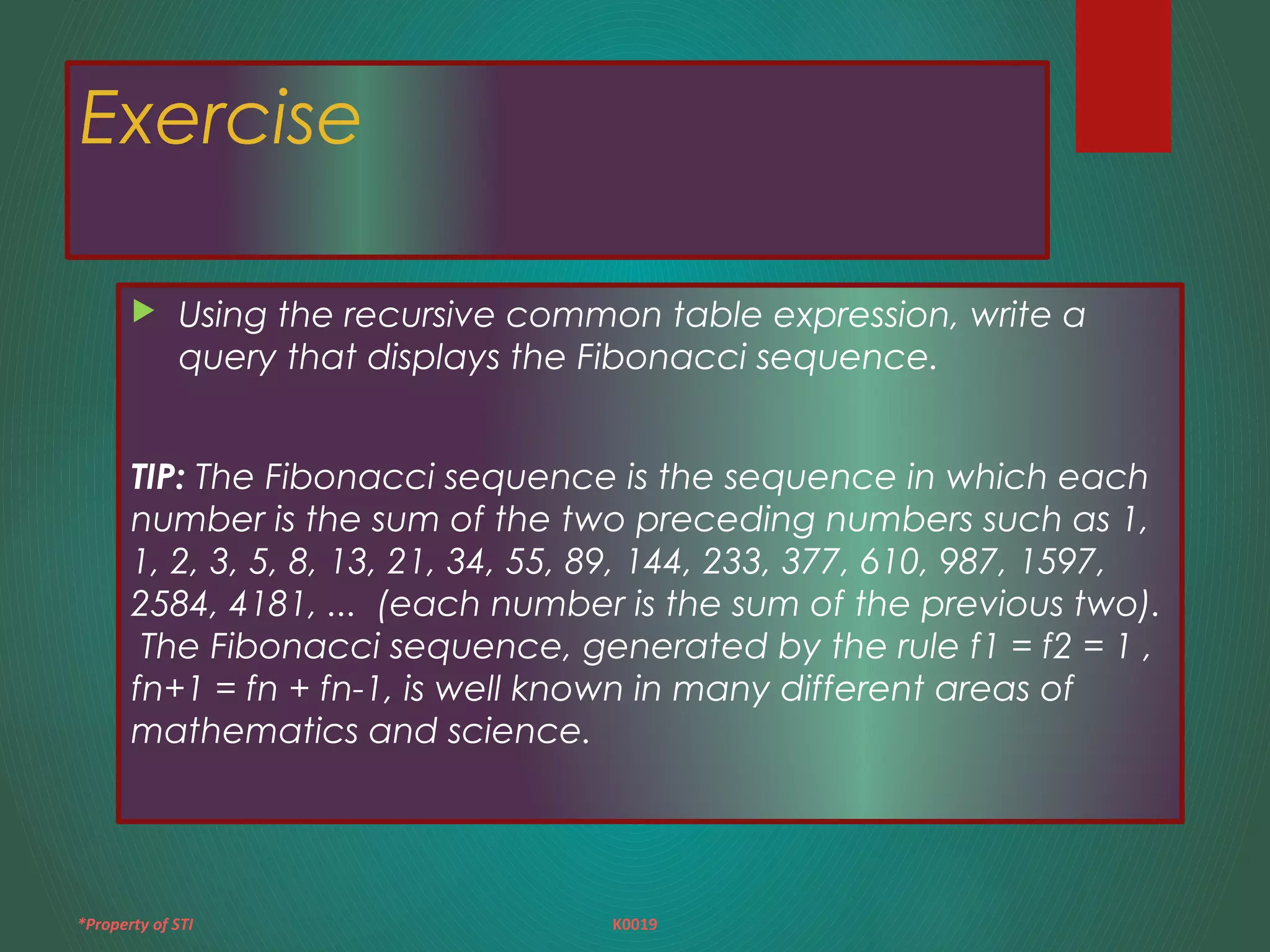 *Property of STI K0019
Exercise
 Using the recursive common table expression, write a
query that displays the Fibonacci sequence.
TIP: The Fibonacci sequence is the sequence in which each
number is the sum of the two preceding numbers such as 1,
1, 2, 3, 5, 8, 13, 21, 34, 55, 89, 144, 233, 377, 610, 987, 1597,
2584, 4181, ... (each number is the sum of the previous two).
The Fibonacci sequence, generated by the rule f1 = f2 = 1 ,
fn+1 = fn + fn-1, is well known in many different areas of
mathematics and science.
 