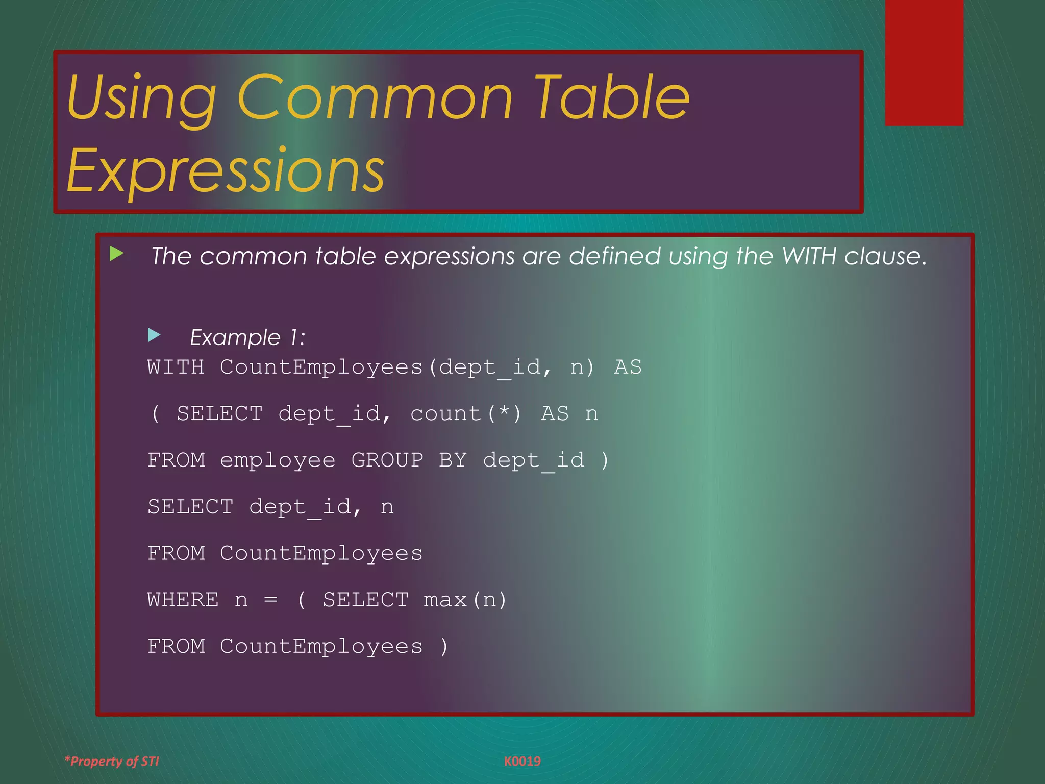 *Property of STI K0019
Using Common Table
Expressions
 The common table expressions are defined using the WITH clause.
 Example 1:
WITH CountEmployees(dept_id, n) AS
( SELECT dept_id, count(*) AS n
FROM employee GROUP BY dept_id )
SELECT dept_id, n
FROM CountEmployees
WHERE n = ( SELECT max(n)
FROM CountEmployees )
 