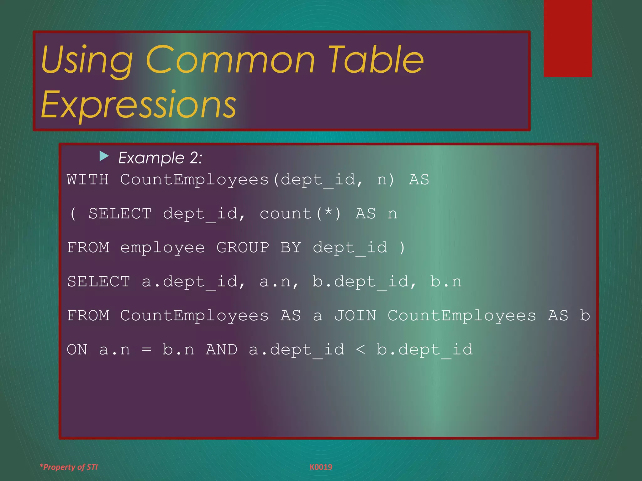 *Property of STI K0019
Using Common Table
Expressions
 Example 2:
WITH CountEmployees(dept_id, n) AS
( SELECT dept_id, count(*) AS n
FROM employee GROUP BY dept_id )
SELECT a.dept_id, a.n, b.dept_id, b.n
FROM CountEmployees AS a JOIN CountEmployees AS b
ON a.n = b.n AND a.dept_id < b.dept_id
 