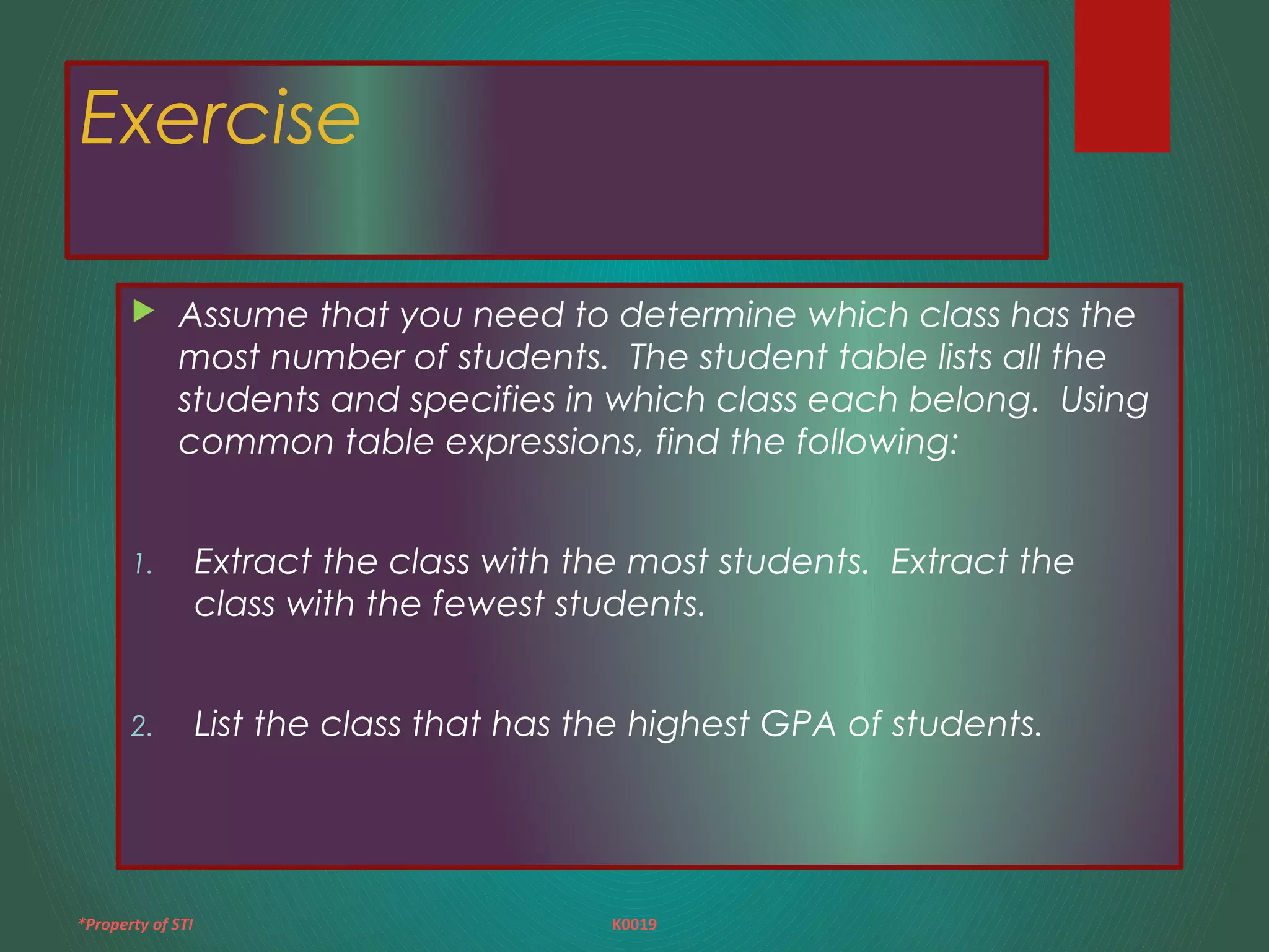 *Property of STI K0019
Exercise
 Assume that you need to determine which class has the
most number of students. The student table lists all the
students and specifies in which class each belong. Using
common table expressions, find the following:
1. Extract the class with the most students. Extract the
class with the fewest students.
2. List the class that has the highest GPA of students.
 