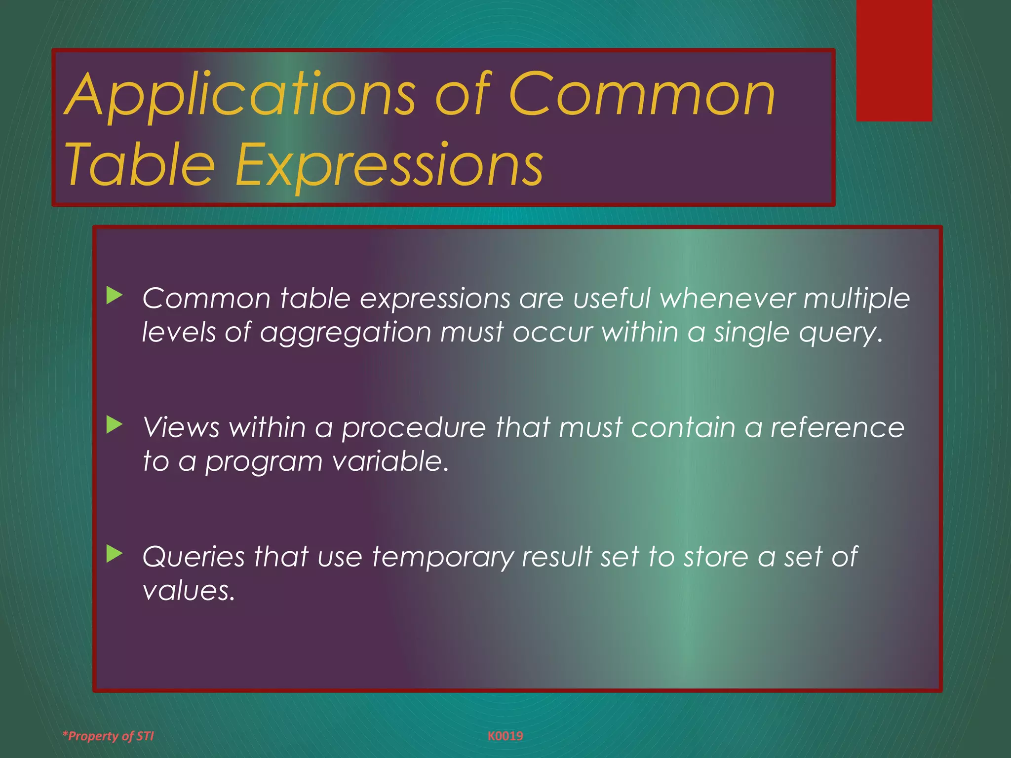 *Property of STI K0019
Applications of Common
Table Expressions
 Common table expressions are useful whenever multiple
levels of aggregation must occur within a single query.
 Views within a procedure that must contain a reference
to a program variable.
 Queries that use temporary result set to store a set of
values.
 