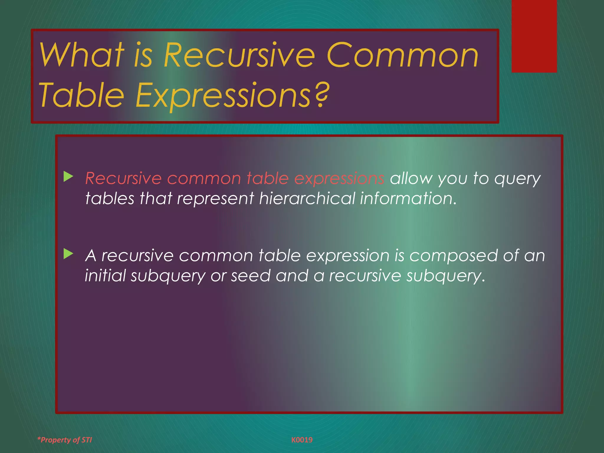 *Property of STI K0019
What is Recursive Common
Table Expressions?
 Recursive common table expressions allow you to query
tables that represent hierarchical information.
 A recursive common table expression is composed of an
initial subquery or seed and a recursive subquery.
 