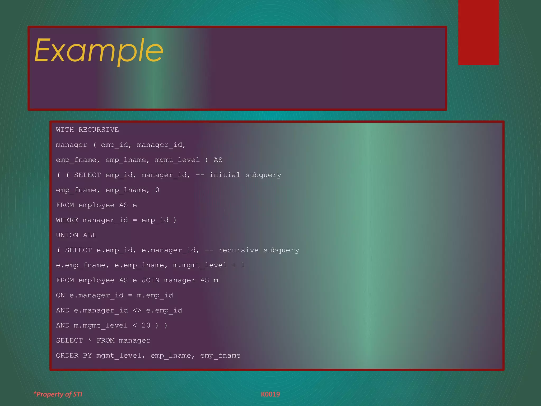 *Property of STI K0019
Example
WITH RECURSIVE
manager ( emp_id, manager_id,
emp_fname, emp_lname, mgmt_level ) AS
( ( SELECT emp_id, manager_id, -- initial subquery
emp_fname, emp_lname, 0
FROM employee AS e
WHERE manager_id = emp_id )
UNION ALL
( SELECT e.emp_id, e.manager_id, -- recursive subquery
e.emp_fname, e.emp_lname, m.mgmt_level + 1
FROM employee AS e JOIN manager AS m
ON e.manager_id = m.emp_id
AND e.manager_id <> e.emp_id
AND m.mgmt_level < 20 ) )
SELECT * FROM manager
ORDER BY mgmt_level, emp_lname, emp_fname
 