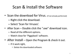 Scan & Install the Software
• Scan the download for Virus. (if not already performed)
   – Right click the download.
   – Select ‘Scan for Viruses’.
• After Scan – Double click the “.exe” download icon.
   – Read all the different options.
   – Watch close for ‘Piggyback’ software.
• After Install – Open the Program & check it out.
   – If it work right,
       • Delete the downloaded software.

                                                            15
 