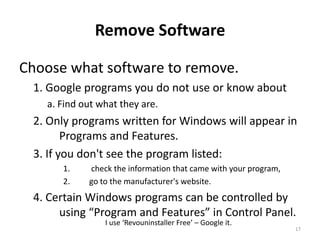 Remove Software

Choose what software to remove.
 1. Google programs you do not use or know about
   a. Find out what they are.
 2. Only programs written for Windows will appear in
        Programs and Features.
 3. If you don't see the program listed:
      1.    check the information that came with your program,
      2.    go to the manufacturer's website.
 4. Certain Windows programs can be controlled by
      using “Program and Features” in Control Panel.
                I use ‘Revouninstaller Free’ – Google it.
                                                                 17
 