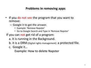 Problems in removing apps

• If you do not see the program that you want to
  remove:
   – Google it to get the answer.
       • Example: 'Remove Napster'
       • Go to Google Search and Type in 'Remove Napster'
If you can not get rid of a program:
   a. it is running in the Background.
   b. it is a DRM.(Digital rights management) a protected file.
   c. Google it…
         Example: How to delete Napster


                                                                  18
 