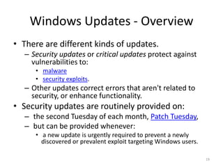 Windows Updates - Overview
• There are different kinds of updates.
  – Security updates or critical updates protect against
    vulnerabilities to:
     • malware
     • security exploits.
  – Other updates correct errors that aren't related to
    security, or enhance functionality.
• Security updates are routinely provided on:
  – the second Tuesday of each month, Patch Tuesday,
  – but can be provided whenever:
     • a new update is urgently required to prevent a newly
       discovered or prevalent exploit targeting Windows users.

                                                                  19
 