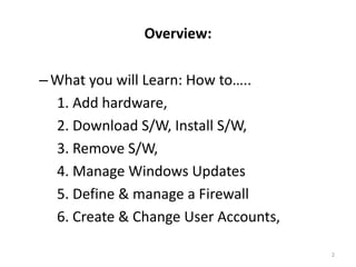 Overview:

– What you will Learn: How to…..
  1. Add hardware,
  2. Download S/W, Install S/W,
  3. Remove S/W,
  4. Manage Windows Updates
  5. Define & manage a Firewall
  6. Create & Change User Accounts,

                                      2
 