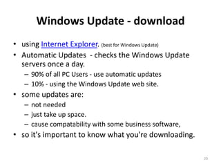 Windows Update - download
• using Internet Explorer. (best for Windows Update)
• Automatic Updates - checks the Windows Update
  servers once a day.
   – 90% of all PC Users - use automatic updates
   – 10% - using the Windows Update web site.
• some updates are:
   – not needed
   – just take up space.
   – cause compatability with some business software,
• so it's important to know what you're downloading.

                                                        20
 