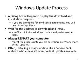 Windows Update Process
• A dialog box will open to display the download and
  installation progress.
   – If you are prompted for any license agreements, you will
     need to accept them.
• Wait for the updates to download and install.
   – You CAN minimize Windows Update and perform other
     tasks.
• Always RESTART your computer.
   – repeat the process until you are sure there aren't any more
     critical updates.
• Often, installing a major update like a Service Pack
  makes a whole new set of important updates available.

                                                                27
 