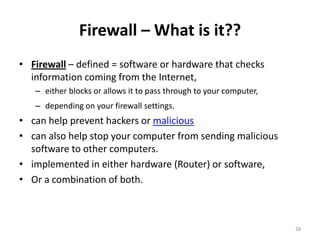Firewall – What is it??
• Firewall – defined = software or hardware that checks
  information coming from the Internet,
   – either blocks or allows it to pass through to your computer,
   – depending on your firewall settings.
• can help prevent hackers or malicious
• can also help stop your computer from sending malicious
  software to other computers.
• implemented in either hardware (Router) or software,
• Or a combination of both.



                                                                    28
 