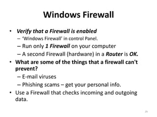 Windows Firewall
• Verify that a Firewall is enabled
   – ‘Windows Firewall’ in control Panel.
   – Run only 1 Firewall on your computer
   – A second Firewall (hardware) in a Router is OK.
• What are some of the things that a firewall can't
  prevent?
   – E-mail viruses
   – Phishing scams – get your personal info.
• Use a Firewall that checks incoming and outgoing
  data.
                                                       29
 