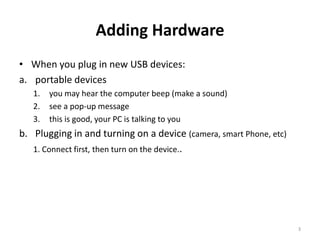 Adding Hardware
• When you plug in new USB devices:
a. portable devices
   1.   you may hear the computer beep (make a sound)
   2.   see a pop-up message
   3.   this is good, your PC is talking to you
b. Plugging in and turning on a device (camera, smart Phone, etc)
   1. Connect first, then turn on the device..




                                                                    3
 