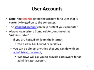 User Accounts
• Note: You can not delete the account for a user that is
  currently logged on to the computer.
• The standard account can help protect your computer
• Always login using a Standard Account- never as
  “Administrator”
   – If you are hacked while on the internet:
       • The hacker has limited capabilities..
   – you can do almost anything that you can do with an
     administrator account,
       • Windows will ask you to provide a password for an
         administrator account.
                                                             33
 