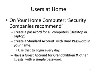 Users at Home
• On Your Home Computer: ‘Security
  Companies recommend’
  – Create a password for all computers (Desktop or
    Laptop).
  – Create a Standard Account with Hard Password in
    your name.
     • Use that to Login every day.
  – Have a Guest Account for Grandchildren & other
    guests, with a simple password.

                                                  34
 