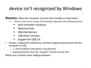 device isn't recognized by Windows
Reasons: When the computer resumes from standby or hibernation:
       there is a five-to-ten-second. The time delay depends on the following factors:
           Host controller hardware
           Attached hubs
           Attached devices
           USB driver versions
           Support for USB 2.0
• Answer: Unplug the USB device, and then plug the device back into the
  computer or hub.
    – 1. check website of the device manufacturer
    – download drivers from the "Support" section of such sites
Watch your monitor when adding hardware


                                                                                          5
 