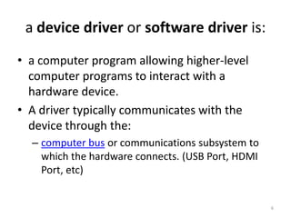 a device driver or software driver is:
• a computer program allowing higher-level
  computer programs to interact with a
  hardware device.
• A driver typically communicates with the
  device through the:
  – computer bus or communications subsystem to
    which the hardware connects. (USB Port, HDMI
    Port, etc)


                                                   6
 