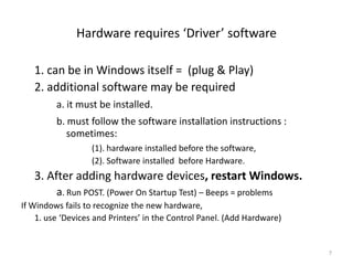 Hardware requires ‘Driver’ software

   1. can be in Windows itself = (plug & Play)
   2. additional software may be required
         a. it must be installed.
         b. must follow the software installation instructions :
            sometimes:
                   (1). hardware installed before the software,
                   (2). Software installed before Hardware.
   3. After adding hardware devices, restart Windows.
         a. Run POST. (Power On Startup Test) – Beeps = problems
If Windows fails to recognize the new hardware,
    1. use ‘Devices and Printers’ in the Control Panel. (Add Hardware)


                                                                         7
 