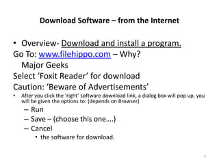 Download Software – from the Internet

• Overview- Download and install a program.
Go To: www.filehippo.com – Why?
  Major Geeks
Select ‘Foxit Reader’ for download
Caution: ‘Beware of Advertisements’
•   After you click the ‘right’ software download link, a dialog box will pop up, you
    will be given the options to: (depends on Browser)
     – Run
     – Save – (choose this one….)
     – Cancel
          • the software for download.

                                                                                    9
 