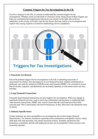 Common Triggers for Tax Investigations in the UK
If you're a taxpayer in the UK, it's crucial to understand the common triggers for tax
investigations. Whether you're an individual or a business owner, being aware of these triggers can
help you avoid potential complications and ensure you remain on the right side of the tax
authorities. In this article, we'll delve into the key factors that may lead to a tax investigation and
explore why staying vigilant is essential to maintaining your tax compliance.
1. Inaccurate Tax Returns
One of the primary triggers for tax investigations in the UK is submitting inaccurate or
inconsistent tax returns. Any discrepancies in your financial records, whether unintentional or
deliberate, can catch the attention of HM Revenue and Customs (HMRC). It's essential to ensure
that all income, expenses, and deductions are accurately reported, as even minor errors can raise
red flags.
2. Large Financial Transactions
Unusually large financial transactions can also trigger a tax investigation. When you engage in
significant financial activities, such as receiving a substantial cash payment or conducting high-
value business transactions, HMRC may want to ensure that the associated taxes have been
correctly paid. This is particularly relevant for businesses, as they often deal with substantial sums
of money.
3. Industry-Specific Issues
Certain industries are more susceptible to tax investigations due to their unique financial
characteristics. For instance, businesses operating in the construction or hospitality sectors, which
often deal with cash payments, may attract increased scrutiny. Similarly, professions like
freelancers, consultants, and the self-employed can face tax investigations if their income is not
accurately reported.
 