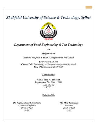 1
Shahjalal University of Science & Technology, Sylhet
Department of Food Engineering & Tea Technology
An
Assignment on
Common Tea pests & Their Management in Tea Garden
Course No: FET 326
Course Title: Entomology & Tea pest Management Sessional
Date of Submission: 16/08/2018
Submitted By
Name: Saad Al-din Sifat
Registration No: 2014337048
Dept. of FET
SUST.
Submitted To
Dr. Razia Sultana Chowdhury
Associate Professor
Dept. of FET
SUST.
Ms. Mitu Samadder
Lecturer
Dept. of FET
SUST.
 