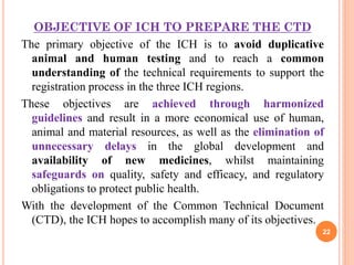 OBJECTIVE OF ICH TO PREPARE THE CTD
The primary objective of the ICH is to avoid duplicative
animal and human testing and to reach a common
understanding of the technical requirements to support the
registration process in the three ICH regions.
These objectives are achieved through harmonized
guidelines and result in a more economical use of human,
animal and material resources, as well as the elimination of
unnecessary delays in the global development and
availability of new medicines, whilst maintaining
safeguards on quality, safety and efficacy, and regulatory
obligations to protect public health.
With the development of the Common Technical Document
(CTD), the ICH hopes to accomplish many of its objectives.
22

 