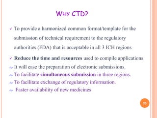WHY CTD?


To provide a harmonized common format/template for the
submission of technical requirement to the regulatory
authorities (FDA) that is acceptable in all 3 ICH regions



Reduce the time and resources used to compile applications

 It

will ease the preparation of electronic submissions.
 To facilitate simultaneous submission in three regions.
 To facilitate exchange of regulatory information.
 Faster availability of new medicines
23

 