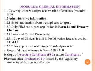 MODULE 1: GENERAL INFORMATION

1.1 Covering letter & comprehensive table of contents (modules 1
to 5)
1.2 Administrative information
1.2.1 Brief introduction about the applicant company
1.2.2 Duly filled and signed application in Form 44 and Treasury
Challan
1.2.3 Legal and Critical Documents
1.2.3.1 Copy of Clinical Trial/BE. No Objection letters issued by
CDSCO
1.2.3.2 For import and marketing of finished products
a. Copy of drug sale license in Form 20B / 21B
b. Copy of Free Sale Certificate (FSC) and/or Certificate of
Pharmaceutical Products (CPP) issued by the Regulatory
28
Authority of the country of origin

 