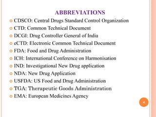 ABBREVIATIONS
CDSCO: Central Drugs Standard Control Organization
 CTD: Common Technical Document
 DCGI: Drug Controller General of India
 eCTD: Electronic Common Technical Document
 FDA: Food and Drug Administration
 ICH: International Conference on Harmonisation
 IND: Investigational New Drug application
 NDA: New Drug Application
 USFDA: US Food and Drug Administration
 TGA: Therapeutic Goods Administration
 EMA: European Medicines Agency


4

 