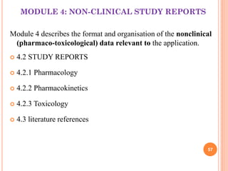 MODULE 4: NON-CLINICAL STUDY REPORTS
Module 4 describes the format and organisation of the nonclinical
(pharmaco-toxicological) data relevant to the application.


4.2 STUDY REPORTS



4.2.1 Pharmacology



4.2.2 Pharmacokinetics



4.2.3 Toxicology



4.3 literature references

57

 