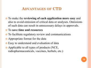 ADVANTAGES OF CTD
To make the reviewing of each application more easy and
also to avoid omission of critical data or analyses. Omissions
of such data can result in unnecessary delays in approvals.
 To save time and resources
 To facilitate regulatory review and communications
 Appropriate format for the data
 Easy to understand and evaluation of data
 Applicable to all types of products (NCE,
radiopharmaceuticals, vaccines, herbals, etc.)


70

 
