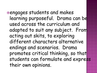 engages students and makes
learning purposeful. Drama can be
used across the curriculum and
adapted to suit any subject. From
acting out skits, to exploring
different characters alternative
endings and scenarios. Drama
promotes critical thinking, so that
students can formulate and express
their own opinions.
 