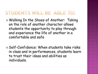  Walking In the Shoes of Another: Taking
on the role of another character allows
students the opportunity to play through
and experience the life of another in a
comfortable and safe
 Self-Confidence: When students take risks
in class and in performances, students learn
to trust their ideas and abilities as
individuals.
 