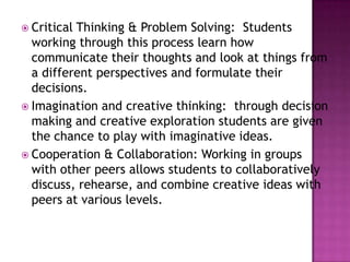  Critical Thinking & Problem Solving: Students
working through this process learn how
communicate their thoughts and look at things from
a different perspectives and formulate their
decisions.
 Imagination and creative thinking: through decision
making and creative exploration students are given
the chance to play with imaginative ideas.
 Cooperation & Collaboration: Working in groups
with other peers allows students to collaboratively
discuss, rehearse, and combine creative ideas with
peers at various levels.
 