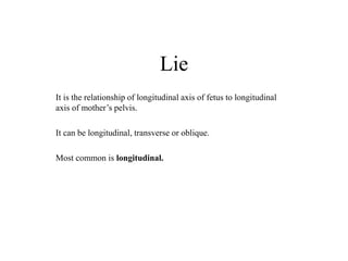 Lie
It is the relationship of longitudinal axis of fetus to longitudinal
axis of mother’s pelvis.
It can be longitudinal, transverse or oblique.
Most common is longitudinal.
 