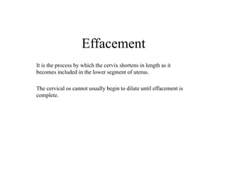 Effacement
It is the process by which the cervix shortens in length as it
becomes included in the lower segment of uterus.
The cervical os cannot usually begin to dilate until effacement is
complete.
 