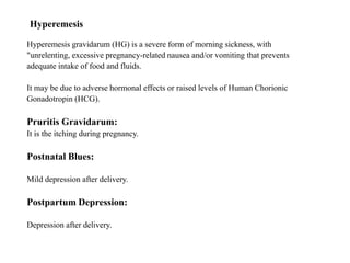 Hyperemesis
Hyperemesis gravidarum (HG) is a severe form of morning sickness, with
"unrelenting, excessive pregnancy-related nausea and/or vomiting that prevents
adequate intake of food and fluids.
It may be due to adverse hormonal effects or raised levels of Human Chorionic
Gonadotropin (HCG).
Pruritis Gravidarum:
It is the itching during pregnancy.
Postnatal Blues:
Mild depression after delivery.
Postpartum Depression:
Depression after delivery.
 