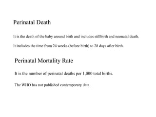 Perinatal Death
It is the death of the baby around birth and includes stillbirth and neonatal death.
It includes the time from 24 weeks (before birth) to 28 days after birth.
Perinatal Mortality Rate
It is the number of perinatal deaths per 1,000 total births.
The WHO has not published contemporary data.
 