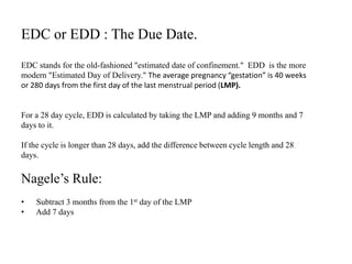 EDC or EDD : The Due Date.
EDC stands for the old-fashioned "estimated date of confinement." EDD is the more
modern "Estimated Day of Delivery." The average pregnancy “gestation” is 40 weeks
or 280 days from the first day of the last menstrual period (LMP).
For a 28 day cycle, EDD is calculated by taking the LMP and adding 9 months and 7
days to it.
If the cycle is longer than 28 days, add the difference between cycle length and 28
days.
Nagele’s Rule:
• Subtract 3 months from the 1st day of the LMP
• Add 7 days
 