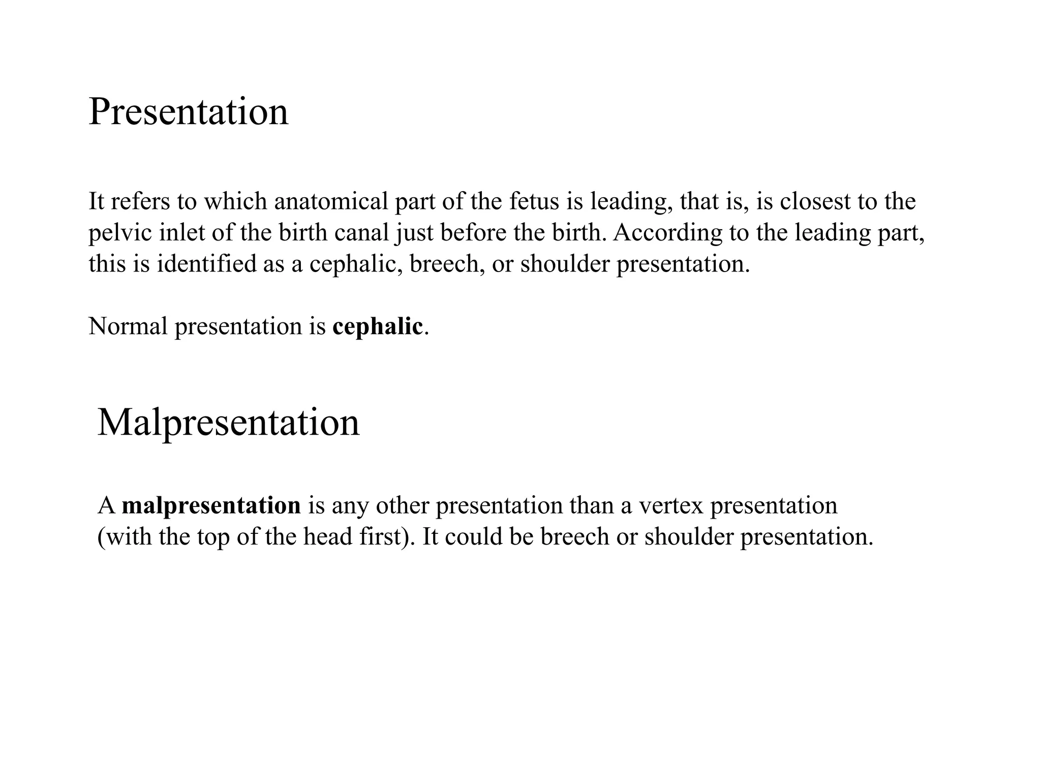 Presentation 
It refers to which anatomical part of the fetus is leading, that is, is closest to the 
pelvic inlet of the birth canal just before the birth. According to the leading part, 
this is identified as a cephalic, breech, or shoulder presentation. 
Normal presentation is cephalic. 
Malpresentation 
A malpresentation is any other presentation than a vertex presentation 
(with the top of the head first). It could be breech or shoulder presentation. 
 