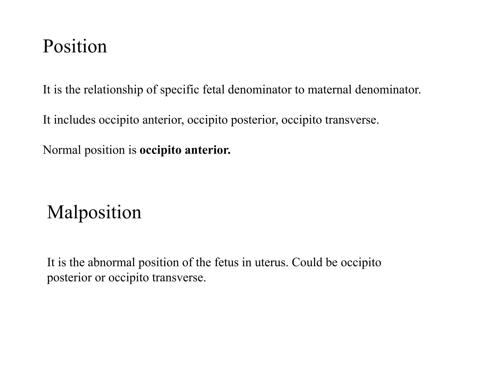 Position 
It is the relationship of specific fetal denominator to maternal denominator. 
It includes occipito anterior, occipito posterior, occipito transverse. 
Normal position is occipito anterior. 
Malposition 
It is the abnormal position of the fetus in uterus. Could be occipito 
posterior or occipito transverse. 
 