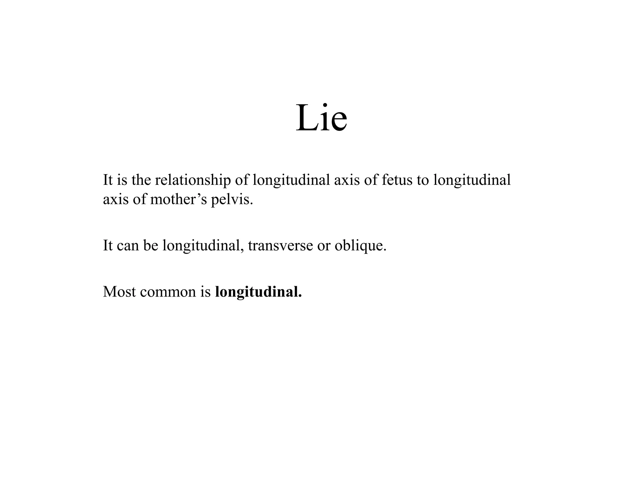 Lie 
It is the relationship of longitudinal axis of fetus to longitudinal 
axis of mother’s pelvis. 
It can be longitudinal, transverse or oblique. 
Most common is longitudinal. 
 