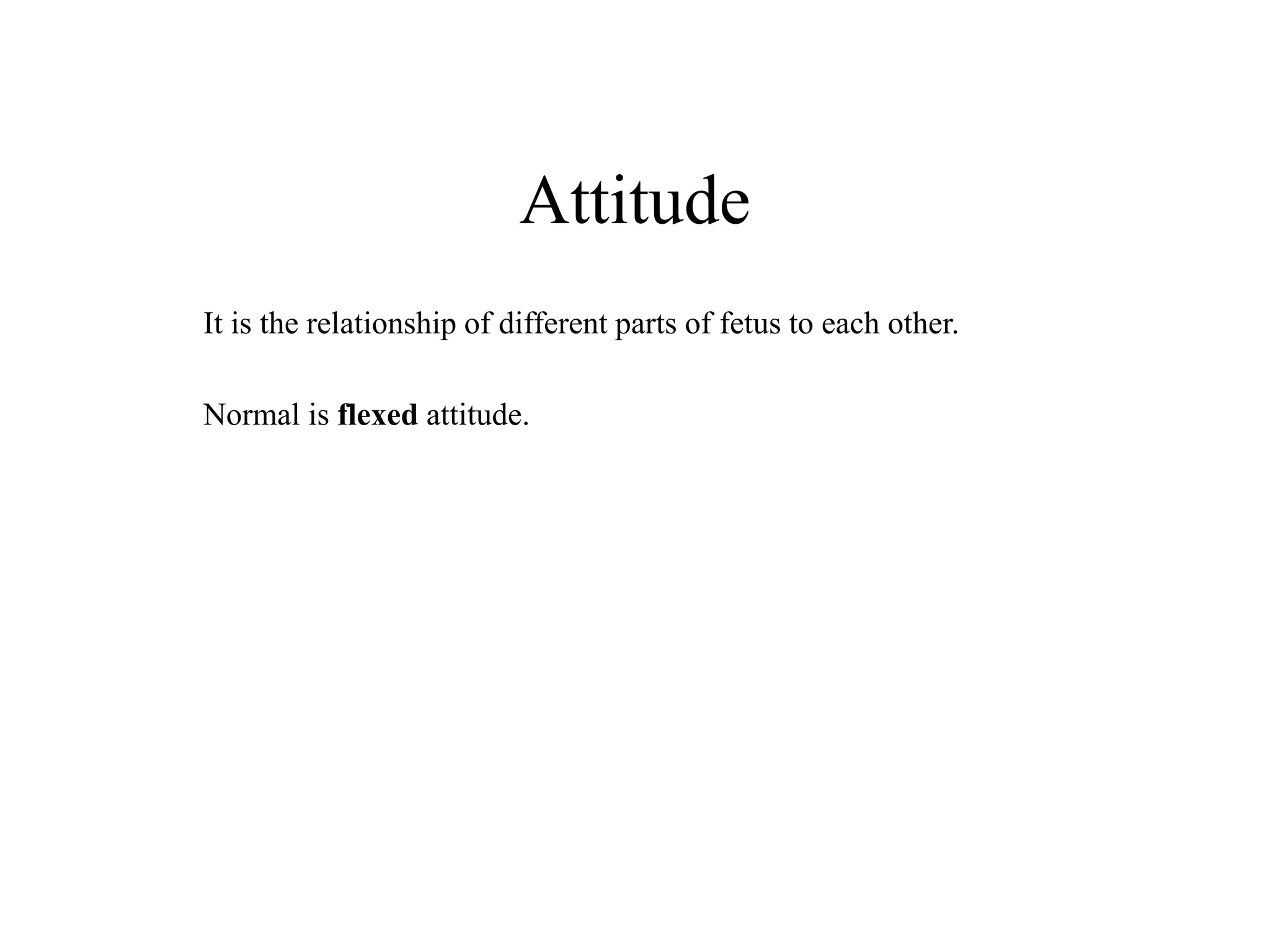 Attitude 
It is the relationship of different parts of fetus to each other. 
Normal is flexed attitude. 
 