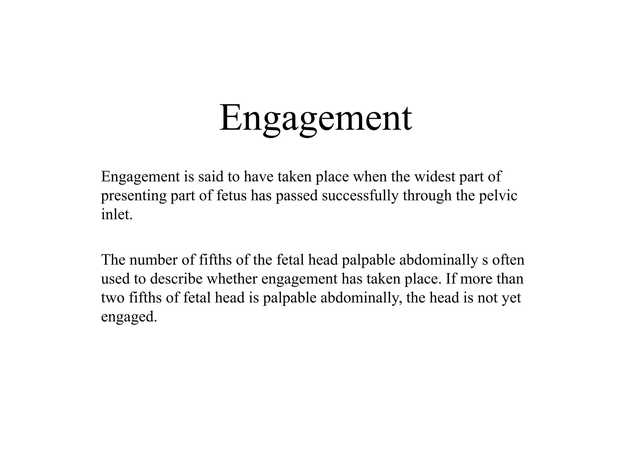 Engagement 
Engagement is said to have taken place when the widest part of 
presenting part of fetus has passed successfully through the pelvic 
inlet. 
The number of fifths of the fetal head palpable abdominally s often 
used to describe whether engagement has taken place. If more than 
two fifths of fetal head is palpable abdominally, the head is not yet 
engaged. 
 