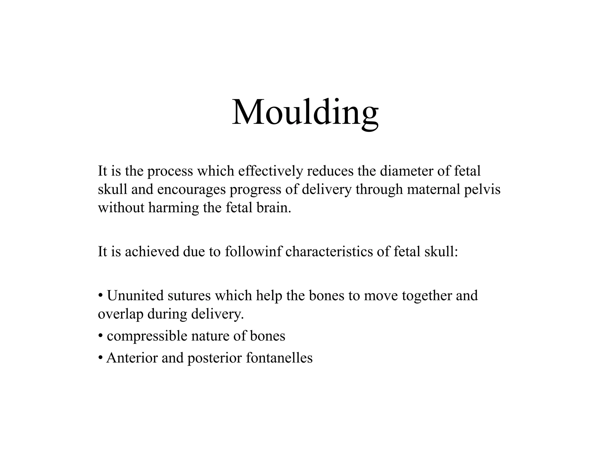 Moulding 
It is the process which effectively reduces the diameter of fetal 
skull and encourages progress of delivery through maternal pelvis 
without harming the fetal brain. 
It is achieved due to followinf characteristics of fetal skull: 
• Ununited sutures which help the bones to move together and 
overlap during delivery. 
• compressible nature of bones 
• Anterior and posterior fontanelles 
 