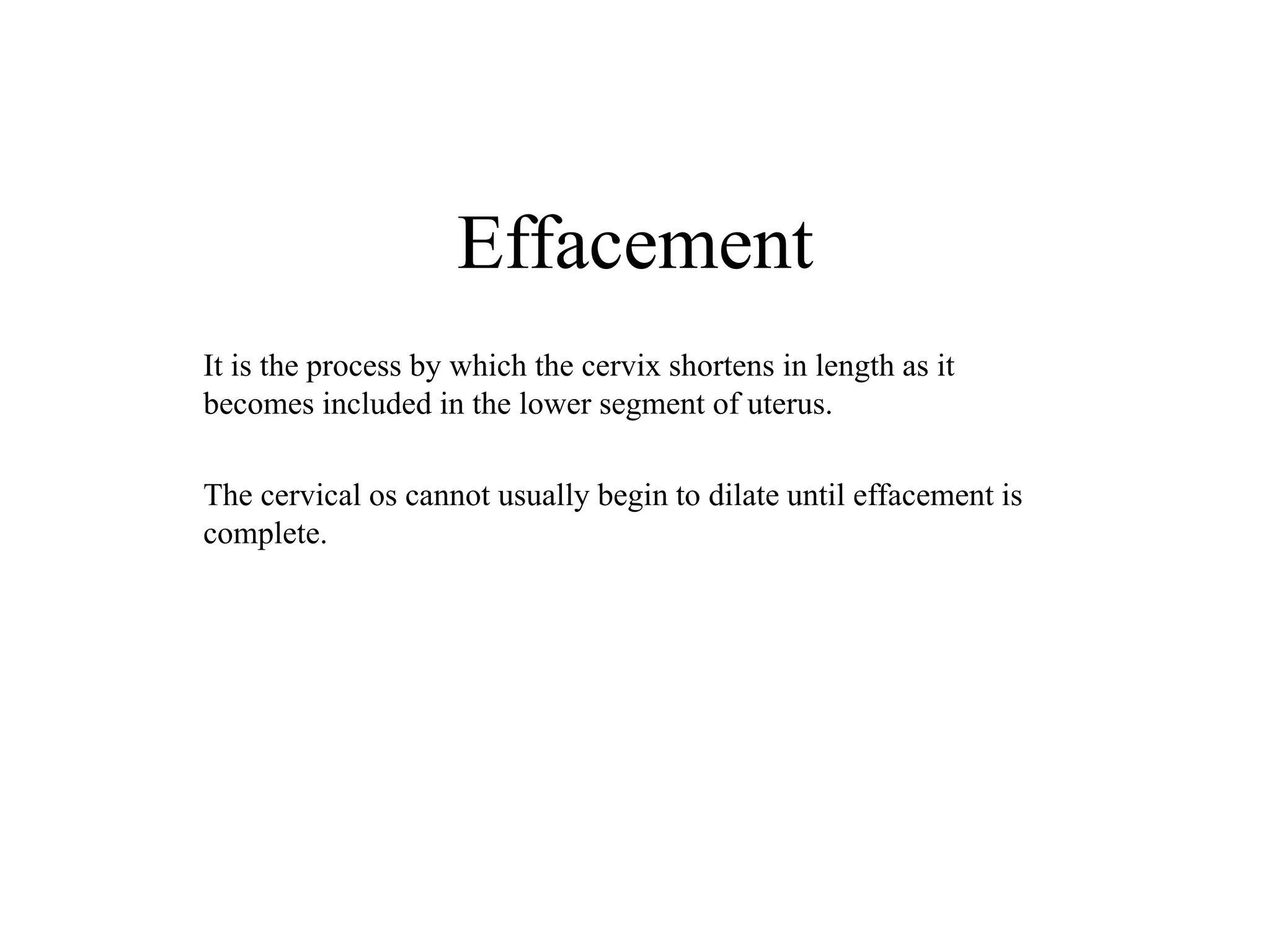 Effacement 
It is the process by which the cervix shortens in length as it 
becomes included in the lower segment of uterus. 
The cervical os cannot usually begin to dilate until effacement is 
complete. 
 