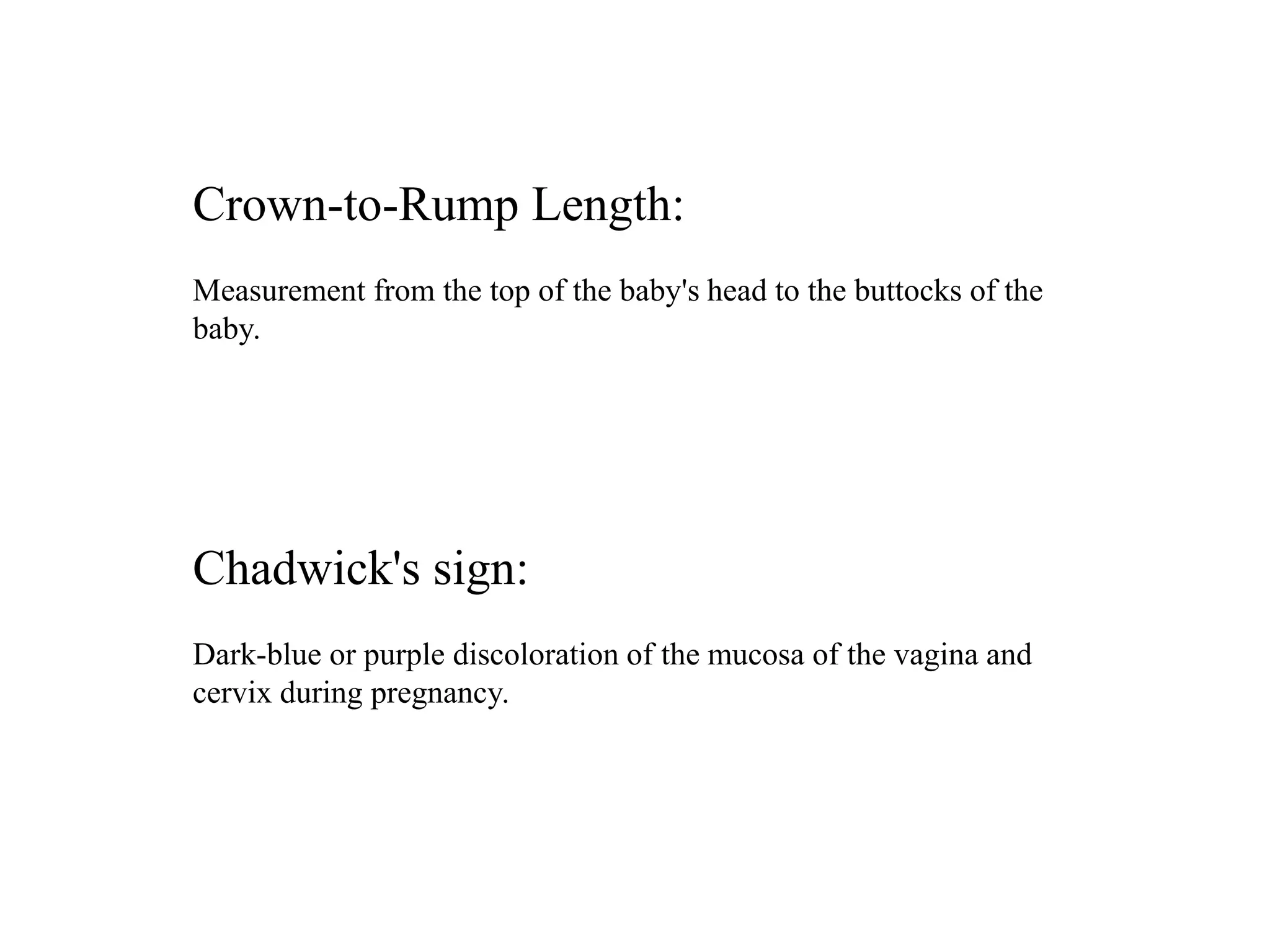Crown-to-Rump Length: 
Measurement from the top of the baby's head to the buttocks of the 
baby. 
Chadwick's sign: 
Dark-blue or purple discoloration of the mucosa of the vagina and 
cervix during pregnancy. 
 